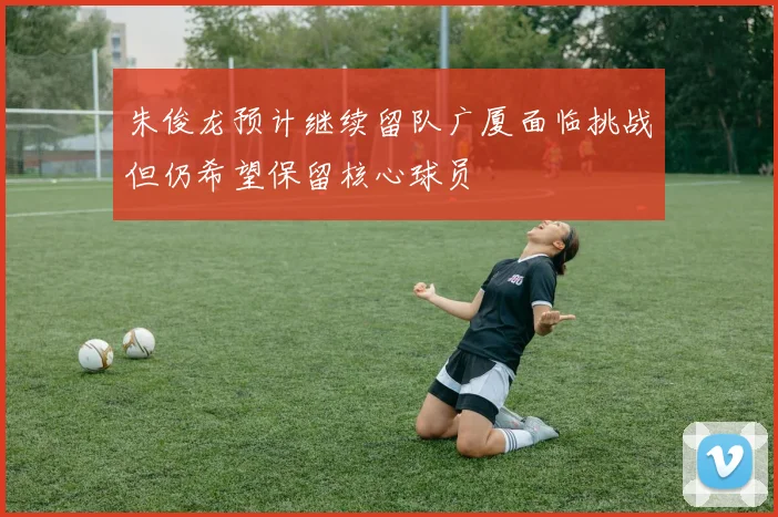 朱俊龙预计继续留队广厦面临挑战但仍希望保留核心球员