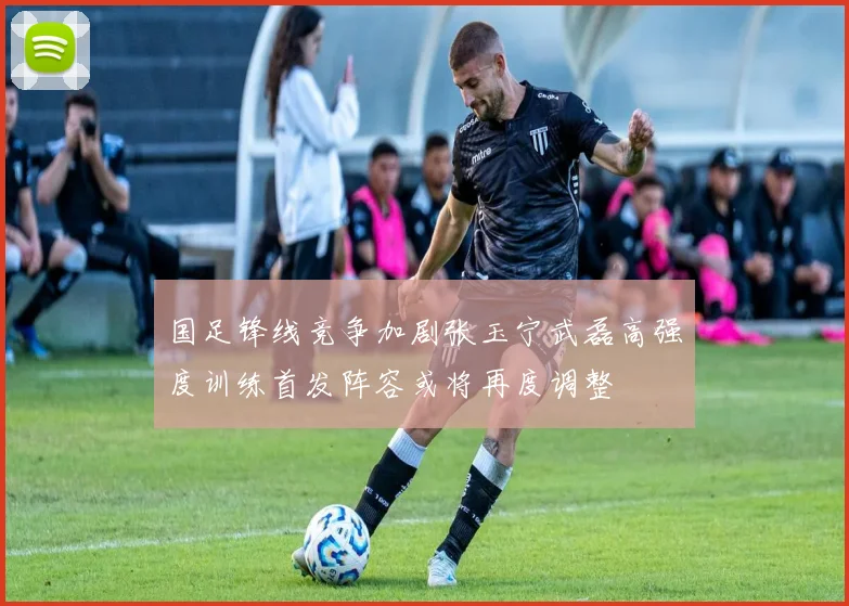国足锋线竞争加剧张玉宁武磊高强度训练首发阵容或将再度调整