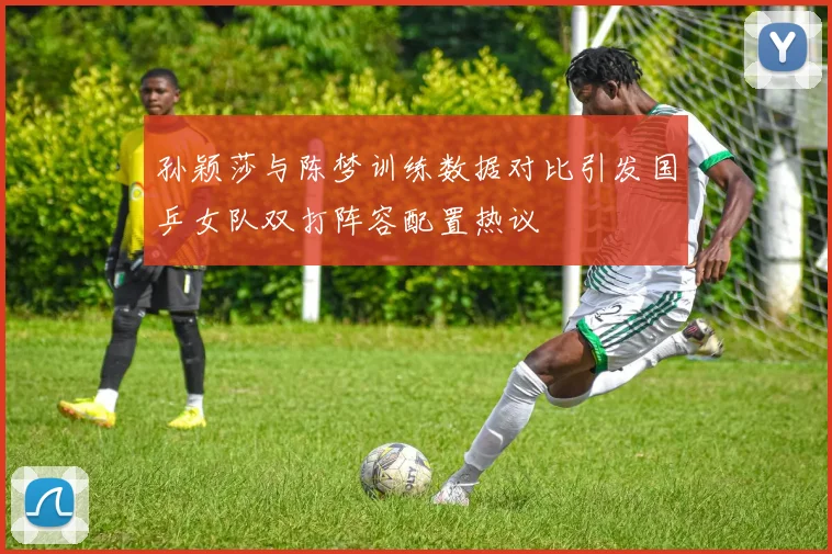 孙颖莎与陈梦训练数据对比引发国乒女队双打阵容配置热议