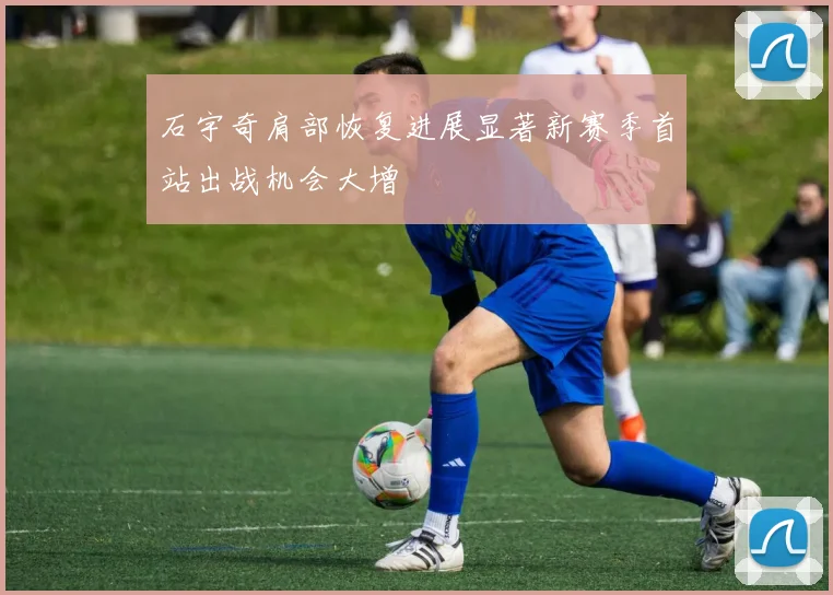石宇奇肩部恢复进展显著新赛季首站出战机会大增