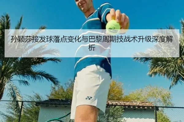 孙颖莎接发球落点变化与巴黎周期技战术升级深度解析