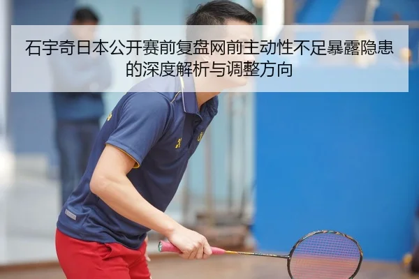 石宇奇日本公开赛前复盘网前主动性不足暴露隐患的深度解析与调整方向